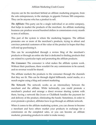 Affiliate Marketing Crash Course
2
Anyone can be the merchant behind an affiliate marketing program, from
the solo entrepreneurs, to the startups, to gigantic Fortune 500 companies.
They can be anyone who has a product to sell.
The Affiliate: This party can be a single individual or an entire company,
that helps to market the products of the merchant. An affiliate marketing
business can produce several hundred dollars in commissions every month
to tens of millions.
This part of the system is where the marketing happens. The affiliate
promotes one or more of the merchant’s products, trying to attract and
convince potential customers of the value of the product in hopes that they
will end up purchasing it.
This can be accomplished through a review blog of the merchant’s
products or through an entire site that is dedicated to finding products that
are related to a particular topic and promoting the affiliate products.
The Consumer: The consumer is what makes the affiliate system work.
Without their purchases, there wouldn't be any commissions to be earned,
and no revenue would be shared.
The affiliate markets the products to the consumer through the channels
that they see fit. This can be through digital billboards, social media, or a
search engine using a blog and content marketing.
The Network: The network works as an intermediary between the
merchant and the affiliate. While technically, you could promote a
merchant’s product and arrange a direct revenue sharing system with
them, having a network like Jvzoo or ClickBank handles the payment for
and delivery of the product, eliminating the hassle. Sometimes, in order to
even promote a product, affiliates have to go through an affiliate network.
When it comes to the affiliate marketing system, you can choose to become
a merchant and have others market your products in exchange for a
commission on the completed sales, or you can become an affiliate
marketer, promoting products in order to make money.
 