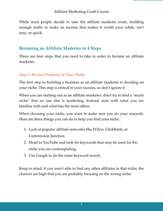 Affiliate Marketing Crash Course
3
While most people decide to take the affiliate marketer route, building
enough traffic to make an income that makes it worth your while, isn’t
easy, or quick.
Becoming an Affiliate Marketer in 4 Steps
There are four steps that you need to take in order to become an affiliate
marketer.
Step 1: Review Products in Your Niche
The first step to building a business as an affiliate marketer is deciding on
your niche. This step is critical to your success, so don't ignore it.
When you are starting out as an affiliate marketer, don't try to find a "secret
niche" that no one else is marketing. Instead, start with what you are
familiar with and what has the most offers.
When choosing your niche, you want to make sure you do your research.
Here are three things you can do to help you find your niche.
1. Look at popular affiliate networks like JVZoo, ClickBank, or
Commission Junction.
2. Head to YouTube and look for keywords that may be used for the
niche you are contemplating.
3. Use Google to do the same keyword search.
Keep in mind, if you aren't able to find any other affiliates in that niche, the
chances are high that you are probably focusing on the wrong niche.
 