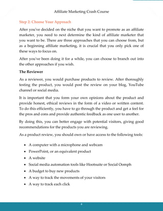 Affiliate Marketing Crash Course
4
Step 2: Choose Your Approach
After you've decided on the niche that you want to promote as an affiliate
marketer, you need to next determine the kind of affiliate marketer that
you want to be. There are three approaches that you can choose from, but
as a beginning affiliate marketing, it is crucial that you only pick one of
these ways to focus on.
After you've been doing it for a while, you can choose to branch out into
the other approaches if you wish.
The Reviewer
As a reviewer, you would purchase products to review. After thoroughly
testing the product, you would post the review on your blog, YouTube
channel or social media.
It is important that you form your own opinions about the product and
provide honest, ethical reviews in the form of a video or written content.
To do this efficiently, you have to go through the product and get a feel for
the pros and cons and provide authentic feedback as one user to another.
By doing this, you can better engage with potential visitors, giving good
recommendations for the products you are reviewing.
As a product review, you should own or have access to the following tools:
 A computer with a microphone and webcam
 PowerPoint, or an equivalent product
 A website
 Social media automation tools like Hootsuite or Social Oomph
 A budget to buy new products
 A way to track the movements of your visitors
 A way to track each click
 
