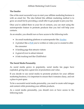 Affiliate Marketing Crash Course
5
The Emailer
One of the most successful ways to start your affiliate marketing business is
with an email list. The idea behind this affiliate marketing method is to
grow an email list by providing a small offer to get people to join your list.
Once you've added them to your list of contacts, you can start using the
autoresponder feature to promote products that you feel will help your
contacts.
As an emailer, you should own or have access to the following tools:
 An email marketing platform or autoresponder like Aweber
 A product like a PLR you've written or video you've created to offer
the consumer
 A landing page that attracts visitors
 A great eCover to attract interest
 A link tracking tool like ClickPerfect
The Social Media Personality
As social media grows in popularity, social media fan pages have
exploded, giving fans a great mix of promotions and value.
If you decide to use social media to promote products for your affiliate
marketing business, it is important to ensure that it remains classy, and not
a place to post spam.
To be a successful social media personality, you need to create solid images
and content while promoting your affiliate products.
As a social media personality, you should own or have access to the
following tools:
 