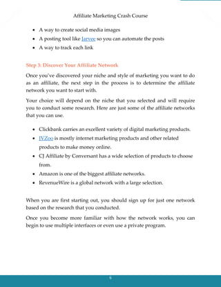 Affiliate Marketing Crash Course
6
 A way to create social media images
 A posting tool like Jarvee so you can automate the posts
 A way to track each link
Step 3: Discover Your Affiliate Network
Once you’ve discovered your niche and style of marketing you want to do
as an affiliate, the next step in the process is to determine the affiliate
network you want to start with.
Your choice will depend on the niche that you selected and will require
you to conduct some research. Here are just some of the affiliate networks
that you can use.
 Clickbank carries an excellent variety of digital marketing products.
 JVZoo is mostly internet marketing products and other related
products to make money online.
 CJ Affiliate by Conversant has a wide selection of products to choose
from.
 Amazon is one of the biggest affiliate networks.
 RevenueWire is a global network with a large selection.
When you are first starting out, you should sign up for just one network
based on the research that you conducted.
Once you become more familiar with how the network works, you can
begin to use multiple interfaces or even use a private program.
 