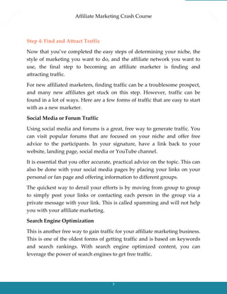 Affiliate Marketing Crash Course
7
Step 4: Find and Attract Traffic
Now that you’ve completed the easy steps of determining your niche, the
style of marketing you want to do, and the affiliate network you want to
use, the final step to becoming an affiliate marketer is finding and
attracting traffic.
For new affiliated marketers, finding traffic can be a troublesome prospect,
and many new affiliates get stuck on this step. However, traffic can be
found in a lot of ways. Here are a few forms of traffic that are easy to start
with as a new marketer.
Social Media or Forum Traffic
Using social media and forums is a great, free way to generate traffic. You
can visit popular forums that are focused on your niche and offer free
advice to the participants. In your signature, have a link back to your
website, landing page, social media or YouTube channel.
It is essential that you offer accurate, practical advice on the topic. This can
also be done with your social media pages by placing your links on your
personal or fan page and offering information to different groups.
The quickest way to derail your efforts is by moving from group to group
to simply post your links or contacting each person in the group via a
private message with your link. This is called spamming and will not help
you with your affiliate marketing.
Search Engine Optimization
This is another free way to gain traffic for your affiliate marketing business.
This is one of the oldest forms of getting traffic and is based on keywords
and search rankings. With search engine optimized content, you can
leverage the power of search engines to get free traffic.
 