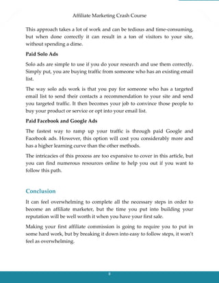 Affiliate Marketing Crash Course
8
This approach takes a lot of work and can be tedious and time-consuming,
but when done correctly it can result in a ton of visitors to your site,
without spending a dime.
Paid Solo Ads
Solo ads are simple to use if you do your research and use them correctly.
Simply put, you are buying traffic from someone who has an existing email
list.
The way solo ads work is that you pay for someone who has a targeted
email list to send their contacts a recommendation to your site and send
you targeted traffic. It then becomes your job to convince those people to
buy your product or service or opt into your email list.
Paid Facebook and Google Ads
The fastest way to ramp up your traffic is through paid Google and
Facebook ads. However, this option will cost you considerably more and
has a higher learning curve than the other methods.
The intricacies of this process are too expansive to cover in this article, but
you can find numerous resources online to help you out if you want to
follow this path.
Conclusion
It can feel overwhelming to complete all the necessary steps in order to
become an affiliate marketer, but the time you put into building your
reputation will be well worth it when you have your first sale.
Making your first affiliate commission is going to require you to put in
some hard work, but by breaking it down into easy to follow steps, it won’t
feel as overwhelming.
 