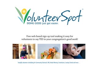 ™




                DOING GOOD just got easier
                                    easier.




          Free web-based sign up tool making it easy for
      volunteers to say YES to your congregation’s good work!




Simplify volunteer scheduling for Community Outreach, VBS, Meals Ministry, Fundraisers, Sunday School and more…
 