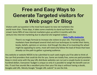 Free and Easy Ways to
        Generate Targeted visitors for
            a Web page Or Blog
Visitors with out question is the most hard aspect to new net marketers the
world more than. These days, it takes some creativity to stand out from the
crowd. Some 90% of new internet marketers give up within 6 months with the
venture into internet marketing due to abysmal site targeted visitors.
                                                                   Auto Traffic Avalanche
            There's no magic formula to increase site visitors to your site. That being said,
            marketers have developed several tried and true techniques to market their items,
            books, beliefs, opinions or services. And though the idea of re-inventing the wheel
            might be appealing to some, most will need only follow the lead of those that have
            already cut the path to gather a growing audience.
Any website or website NEEDS to be submitted to each seek engine you'll be able to think of.
You can find providers that could do this for you. Some are totally free, some are paid providers.
Keep in mind some with the pay URL distribute websites can run just a couple bucks to several
hundred dollars. Everyones' budget is unique so only it is possible to weigh the benefit cost on
this. If cost-free sounds like a excellent price then your fist stop is without having a doubt,
Googles add URL. Merely Google "Google URL submit" to see the link.
 