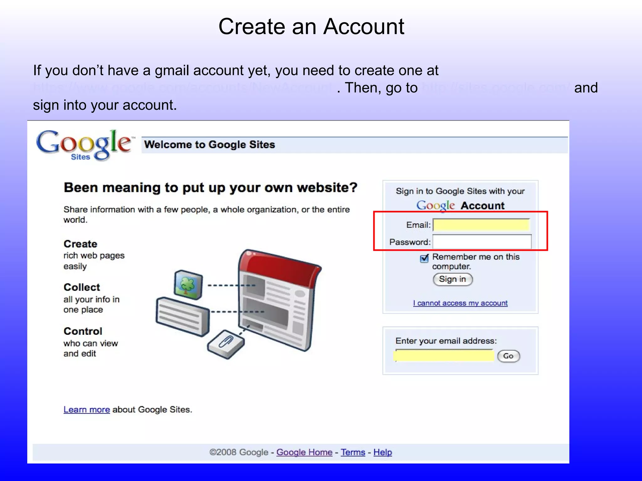 Create an Account If you don’t have a gmail account yet, you need to create one at  https://www.google.com/accounts/NewAccount  . Then, go to  http://sites.google.com/  and sign into your account.  