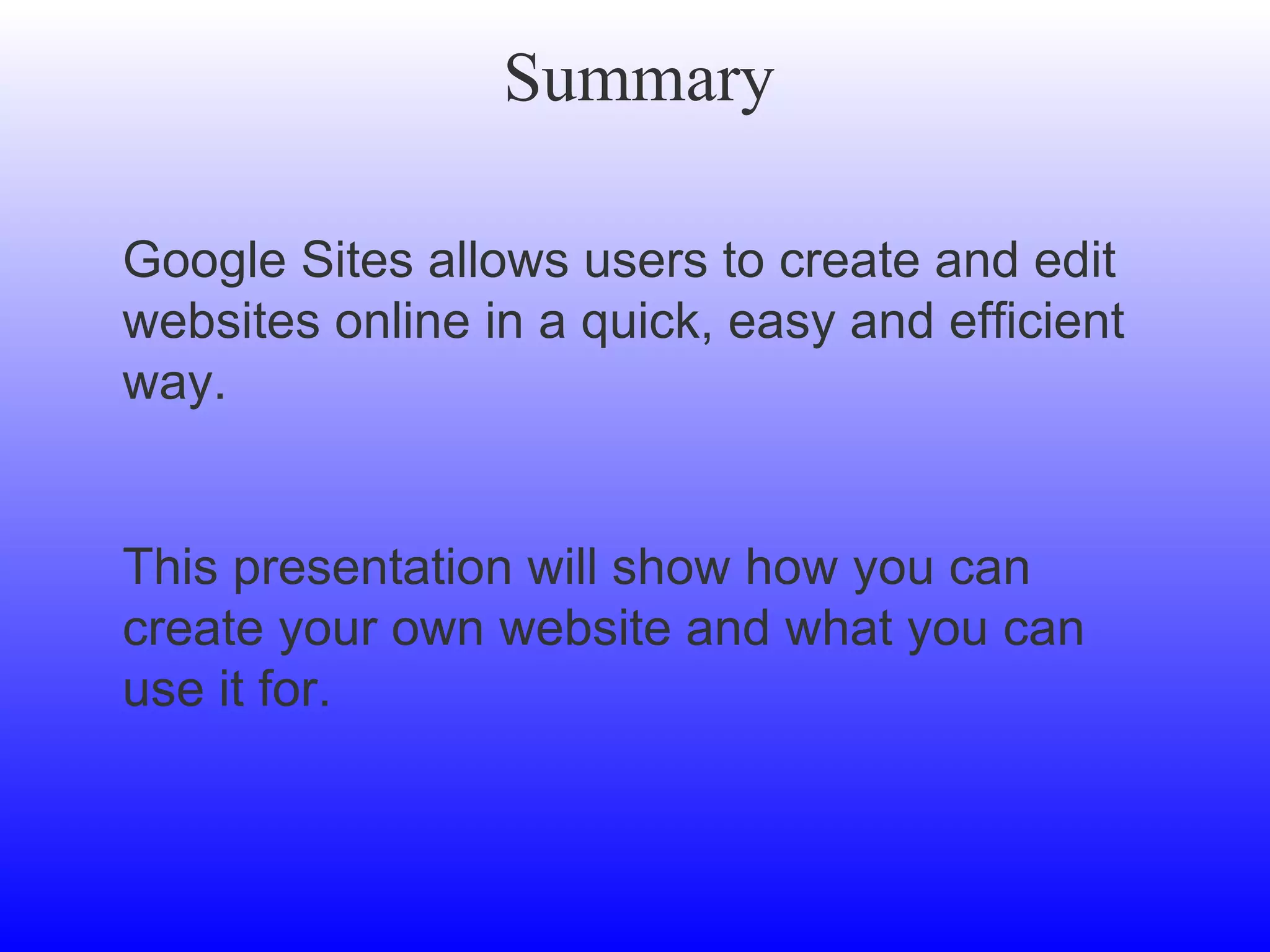 Summary Google Sites allows users to create and edit websites online in a quick, easy and efficient way. This presentation will show how you can create your own website and what you can use it for.  