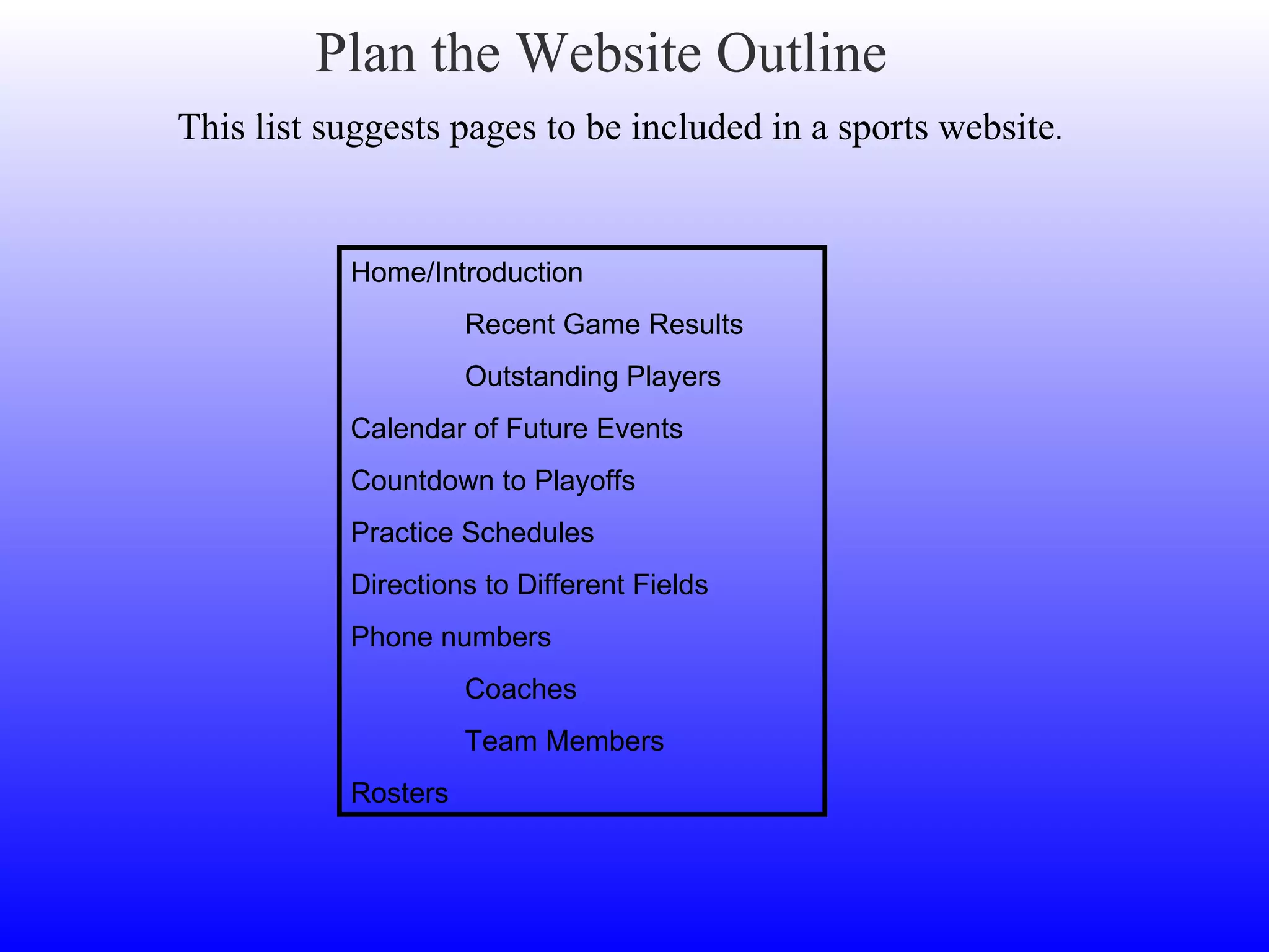 Plan the Website Outline This list suggests pages to be included in a sports website . Home/Introduction Recent Game Results Outstanding Players Calendar of Future Events Countdown to Playoffs Practice Schedules Directions to Different Fields Phone numbers Coaches Team Members Rosters 