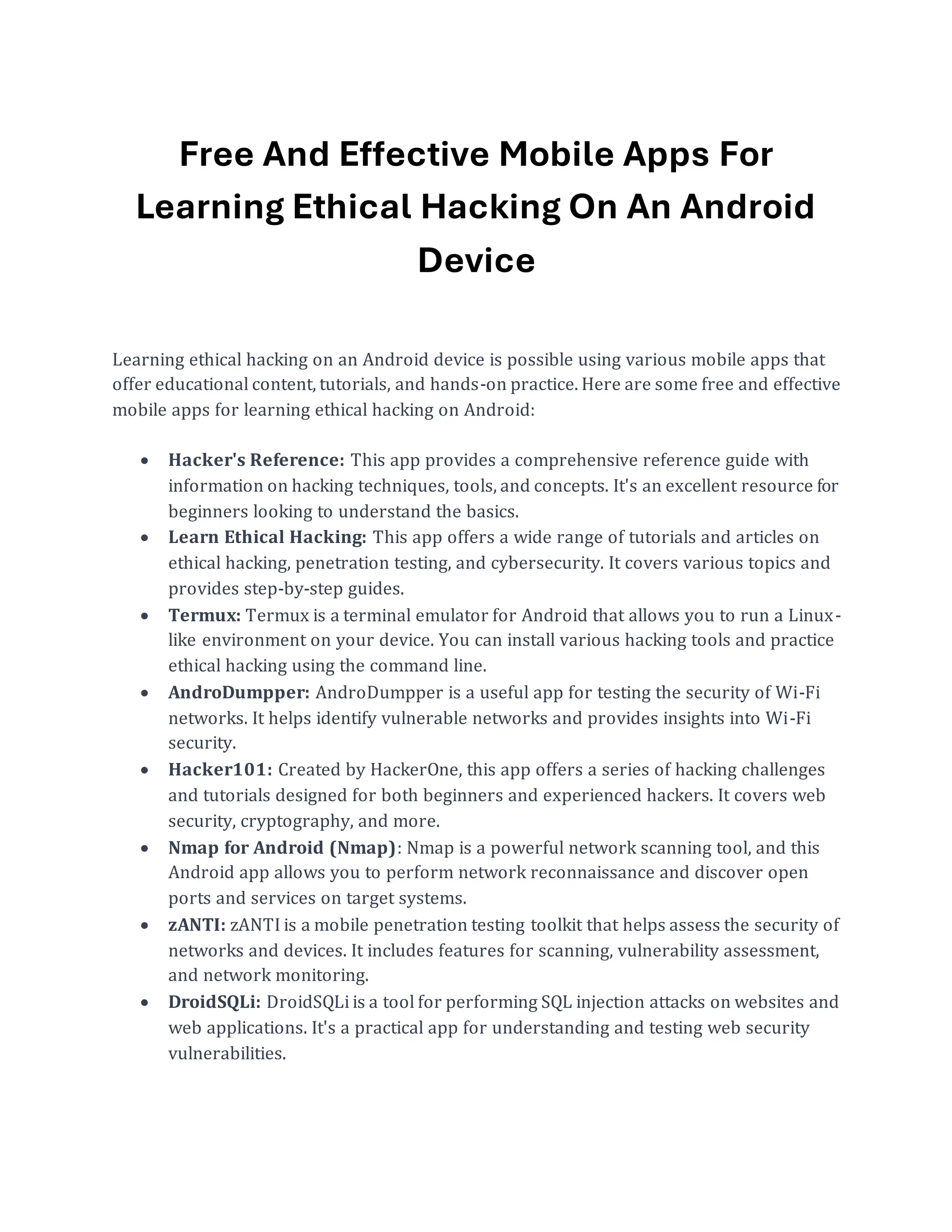 Free And Effective Mobile Apps For
Learning Ethical Hacking On An Android
Device
Learning ethical hacking on an Android device is possible using various mobile apps that
offer educational content, tutorials, and hands-on practice. Here are some free and effective
mobile apps for learning ethical hacking on Android:
• Hacker's Reference: This app provides a comprehensive reference guide with
information on hacking techniques, tools, and concepts. It's an excellent resource for
beginners looking to understand the basics.
• Learn Ethical Hacking: This app offers a wide range of tutorials and articles on
ethical hacking, penetration testing, and cybersecurity. It covers various topics and
provides step-by-step guides.
• Termux: Termux is a terminal emulator for Android that allows you to run a Linux-
like environment on your device. You can install various hacking tools and practice
ethical hacking using the command line.
• AndroDumpper: AndroDumpper is a useful app for testing the security of Wi-Fi
networks. It helps identify vulnerable networks and provides insights into Wi-Fi
security.
• Hacker101: Created by HackerOne, this app offers a series of hacking challenges
and tutorials designed for both beginners and experienced hackers. It covers web
security, cryptography, and more.
• Nmap for Android (Nmap): Nmap is a powerful network scanning tool, and this
Android app allows you to perform network reconnaissance and discover open
ports and services on target systems.
• zANTI: zANTI is a mobile penetration testing toolkit that helps assess the security of
networks and devices. It includes features for scanning, vulnerability assessment,
and network monitoring.
• DroidSQLi: DroidSQLi is a tool for performing SQL injection attacks on websites and
web applications. It's a practical app for understanding and testing web security
vulnerabilities.
 
