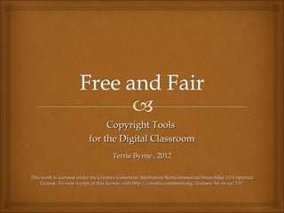 Copyright Tools
                          for the Digital Classroom
                                    Terrie Byrne , 2012

This work is licensed under the Creative Commons Attribution-NonCommercial-ShareAlike 3.0 Unported
    License. To view a copy of this license, visit http://creativecommons.org/licenses/by-nc-sa/3.0/
 