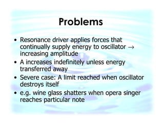 Problems   Resonance driver applies forces that continually supply energy to oscillator    increasing amplitude A increases indefinitely unless energy transferred away Severe case: A limit reached when oscillator destroys itself e.g. wine glass shatters when opera singer reaches particular note  