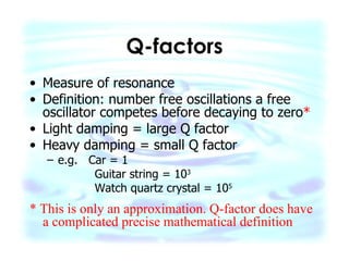 Q-factors Measure of resonance Definition: number free oscillations a free oscillator competes before decaying to zero * Light damping = large Q factor Heavy damping = small Q factor e.g.  Car = 1 Guitar string = 10 3 Watch quartz crystal = 10 5 * This is only an approximation. Q-factor does have a complicated precise mathematical definition 