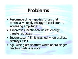 Problems   Resonance driver applies forces that continually supply energy to oscillator    increasing amplitude A increases indefinitely unless energy transferred away Severe case: A limit reached when oscillator destroys itself e.g. wine glass shatters when opera singer reaches particular note  
