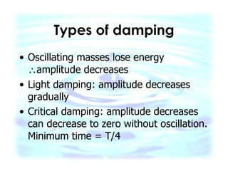 Types of damping Oscillating masses lose energy   amplitude decreases Light damping: amplitude decreases gradually Critical damping: amplitude decreases can decrease to zero without oscillation. Minimum time = T/4 