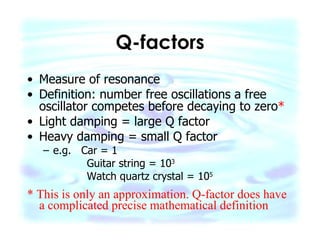 Q-factors Measure of resonance Definition: number free oscillations a free oscillator competes before decaying to zero * Light damping = large Q factor Heavy damping = small Q factor e.g.  Car = 1 Guitar string = 10 3 Watch quartz crystal = 10 5 * This is only an approximation. Q-factor does have a complicated precise mathematical definition 
