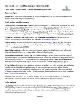 Page 1 of 4
Free and low-cost training for journalists
Linda Austin | @LindaAustin_ | laustin.newstrain@gmail.com
Android App
StoryMaker teaches citizen journalists in the developing world how to use their smartphones to
produce journalism: https://storymaker.cc/
Both online and in-person
Investigative Reporters and Editors offers fellowships for its conferences, workshops and boot
camps: http://bit.ly/1POVOvW It has free videos online: http://bit.ly/1ELbJti and podcasts on
iTunes: http://apple.co/1GzBytU It offers Total Newsroom Training in investigative journalism to
newsrooms that successfully apply for it: http://bit.ly/1DvprcO With a $70 ($25 for students) IRE
annual membership, access 3,500 tipsheets and 25,000 investigative stories http://bit.ly/1ExZ5vW
Donald W. Reynolds National Center for Business Journalism offers free in-person
training, self-guided training, e-books, and podcasts: businessjournalism.org
kdmcBerkeley has free online tutorials in digital journalism: http://bit.ly/1z7VdkC It has paid,
multi-day workshops in multimedia storytelling, video, social media, data visualization and digital
publishing: http://bit.ly/1DEPEXC
Knowledgewebb.net offers free online self-directed training in digital subjects, as well as paid
customized training: http://www.knowledgewebb.net/online-lessons
The Poynter Institute’s NewsU.org has both free and paid online courses on a wide range of
topics from digital tools to better writing and newsroom leadership. Paid courses range from $29.95
for an hourlong webinar to $449 for a multi-week online group seminar. The Poynter Institute
offers paid workshops on many topics, as well as customized training: http://bit.ly/1GqVlJv
SPJ training offers in-person training for groups of 20-25 for $500 a day in mobile newsgathering,
social media, multimedia and fundamentals. It has daylong JournCamp workshops for $40
(members) and $60 (non-members). Members ($75/year) can access online videos and recorded
webinars on multimedia, social media, FOIA, freelancing, data visualization and personal branding:
http://www.spj.org/training.asp
Tableau offers free online and in-person training in how to use its free software to create data
visualizations, including interactive charts. http://www.tableau.com/learn/training
Fellowships
IJNET.org compiles journalism fellowships: http://bit.ly/1EePGYA It usually provides a list of those
with upcoming deadlines each month on its journalism education blog: http://bit.ly/1dmHuNb Or
search its opportunities for fellowships, workshops, online courses and media jobs worldwide:
https://ijnet.org/opportunities
 