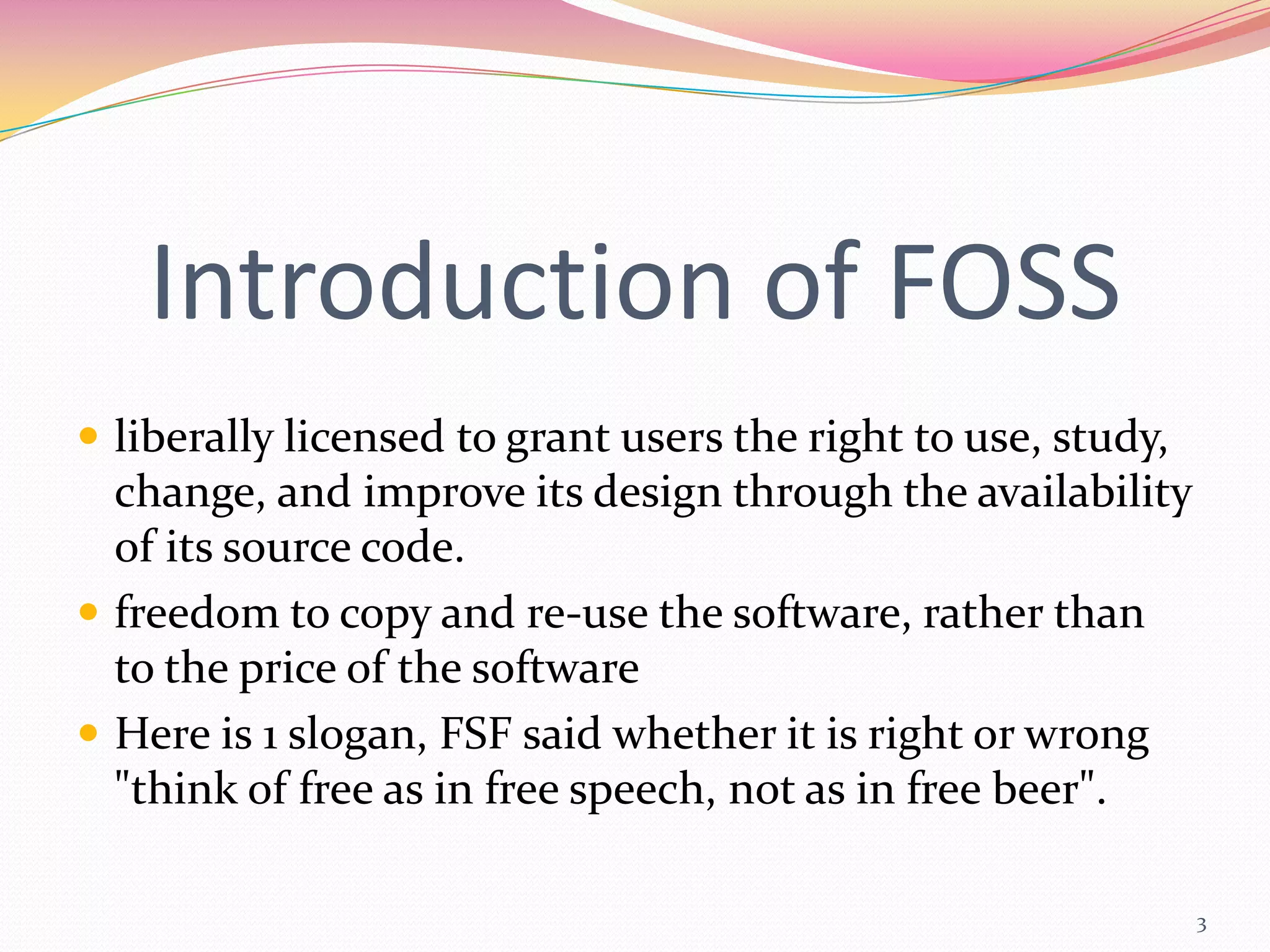Introduction of FOSS
 liberally licensed to grant users the right to use, study,
  change, and improve its design through the availability
  of its source code.
 freedom to copy and re-use the software, rather than
  to the price of the software
 Here is 1 slogan, FSF said whether it is right or wrong
  "think of free as in free speech, not as in free beer".

                                                               3
 