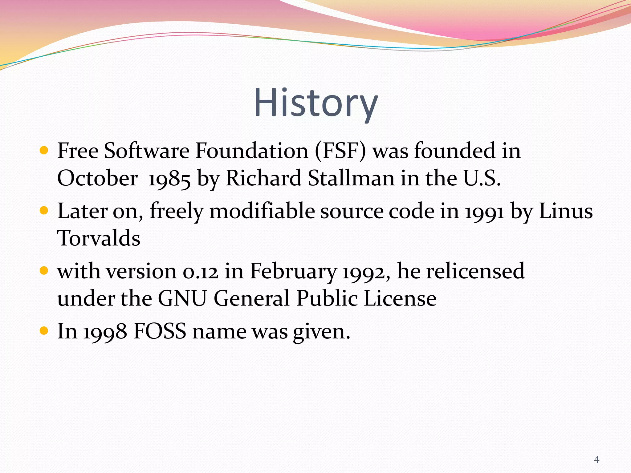 History
 Free Software Foundation (FSF) was founded in
  October 1985 by Richard Stallman in the U.S.
 Later on, freely modifiable source code in 1991 by Linus
  Torvalds
 with version 0.12 in February 1992, he relicensed
  under the GNU General Public License
 In 1998 FOSS name was given.




                                                             4
 
