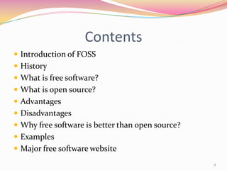Contents
 Introduction of FOSS
 History
 What is free software?
 What is open source?
 Advantages
 Disadvantages
 Why free software is better than open source?
 Examples
 Major free software website
                                                  2
 