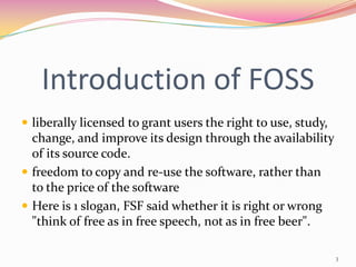 Introduction of FOSS
 liberally licensed to grant users the right to use, study,
  change, and improve its design through the availability
  of its source code.
 freedom to copy and re-use the software, rather than
  to the price of the software
 Here is 1 slogan, FSF said whether it is right or wrong
  "think of free as in free speech, not as in free beer".

                                                               3
 