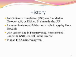 History
 Free Software Foundation (FSF) was founded in
  October 1985 by Richard Stallman in the U.S.
 Later on, freely modifiable source code in 1991 by Linus
  Torvalds
 with version 0.12 in February 1992, he relicensed
  under the GNU General Public License
 In 1998 FOSS name was given.




                                                             4
 