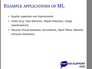 EXAMPLE APPLICATIONS OF ML
▪ Quality inspection and improvement
▪ Vision (E.g. Face detection, Object Detection, Image
classification)V
▪ Security (Fraud detection, Surveillance, Spam filters, Network
Intrusion Detection)
 