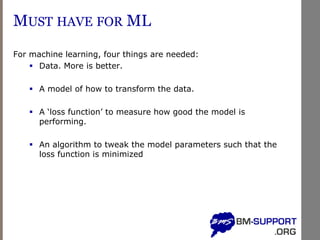 MUST HAVE FOR ML
For machine learning, four things are needed:
▪ Data. More is better.
▪ A model of how to transform the data.
▪ A ‘loss function’ to measure how good the model is
performing.
▪ An algorithm to tweak the model parameters such that the
loss function is minimized
 