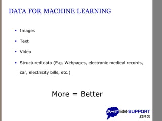 DATA FOR MACHINE LEARNING
▪ Images
▪ Text
▪ Video
▪ Structured data (E.g. Webpages, electronic medical records,
car, electricity bills, etc.)
More = Better
 