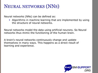 NEURAL NETWORKS (NNS)
Neural networks (NNs) can be defined as:
▪ Algorithms in machine learning that are implemented by using
the structure of neural networks.
Neural networks model the data using artificial neurons. So Neural
networks thus mimic the functioning of the human brain.
A brain’s neural networks continuously change and update
themselves in many ways. This happens as a direct result of
learning and experience.
 