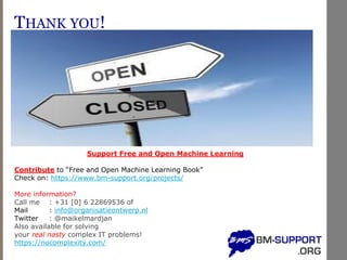 THANK YOU!
Support Free and Open Machine Learning
Contribute to “Free and Open Machine Learning Book”
Check on: https://www.bm-support.org/projects/
More information?
Call me : +31 [0] 6 22869536 of
Mail : info@organisatieontwerp.nl
Twitter : @maikelmardjan
Also available for solving
your real nasty complex IT problems!
https://nocomplexity.com/
 