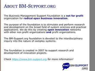ABOUT BM-SUPPORT.ORG
The Business Management Support Foundation is a not for profit
organization for radical open business innovation.
The purpose of the foundation is to stimulate and perform research
and development on the broad field of system sciences and practical
applications. We do this by creating open innovation networks
with other non profit organizations and profit organizations.
The BM-Support.org foundation is devoted to the interdisciplinary
inquiry into the nature of complex systems.
The foundation is created in 2007 to support research and
development of innovation projects.
Check https://www.bm-support.org for more information!
 