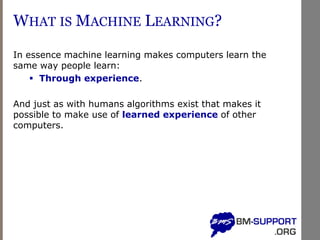 WHAT IS MACHINE LEARNING?
In essence machine learning makes computers learn the
same way people learn:
▪ Through experience.
And just as with humans algorithms exist that makes it
possible to make use of learned experience of other
computers.
 