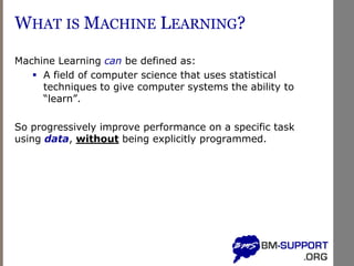 WHAT IS MACHINE LEARNING?
Machine Learning can be defined as:
▪ A field of computer science that uses statistical
techniques to give computer systems the ability to
“learn”.
So progressively improve performance on a specific task
using data, without being explicitly programmed.
 