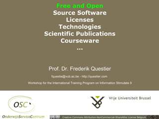 Free and Open
                                  Source Software
                                      Licenses
                                    Technologies
                               Scientific Publications
                                     Courseware
                                          ...


                                  Prof. Dr. Frederik Questier
                                    fquestie@vub.ac.be - http://questier.com

                    Workshop for the International Training Program on Information Stimulate 9




04/10/05 | pag. 1
                                            Creative Commons Attribution-NonCommercial-ShareAlike License Belgium
 