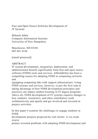 Free and Open Source Software Development of
IT Systems
Mihaela Sabin
Computer Information Systems
University of New Hampshire
Manchester, NH 03101
603 641 4144
[email protected]
ABSTRACT
IT system development, integration, deployment, and
administration benefit significantly from free and open source
software (FOSS) tools and services. Affordability has been a
compelling reason for adopting FOSS in computing curricula
and
equipping computing labs with support infrastructure. Using
FOSS systems and services, however, is just the first step in
taking advantage of how FOSS development principles and
practices can impact student learning in IT degree programs.
Above all, FOSS development of IT systems requires changes to
how students, instructors, and other contributors work
collaboratively and openly and get involved and invested in
project activities.
In this paper I examine the challenges to engage students in
FOSS
development projects proposed by real clients. A six-week
course
project revealed problems with adopting FOSS development and
 