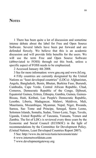 NOTES
1 There has been quite a lot of discussion and sometime
intense debate about the label for Free and Open Source
Software. Several labels have been put forward and are
defended fiercely. We believe that this is an academic
discussion and will provide little benefits for the users. We
will use the term Free and Open Source Software
(abbreviated to FOSS) through out this book, unless a
specific aspect of FOSS needs to be emphasized.
2 Accessed January 4th 2008.
3 See for more information: www.gnu.org and www.fsf.org.
4 Fifty countries are currently designated by the United
Nations as “least developed countries” (LDCs): Afghanistan,
Angola, Bangladesh, Benin, Bhutan, Burkina Faso, Burundi,
Cambodia, Cape Verde, Central African Republic, Chad,
Comoros, Democratic Republic of the Congo, Djibouti,
Equatorial Guinea, Eritrea, Ethiopia, Gambia, Guinea, Guinea-
Bissau, Haiti, Kiribati, Lao People's Democratic Republic,
Lesotho, Liberia, Madagascar, Malawi, Maldives, Mali,
Mauritania, Mozambique, Myanmar, Nepal, Niger, Rwanda,
Samoa, Sao Tome and Principe, Senegal, Sierra Leone,
Solomon Islands, Somalia, Sudan, Timor-Leste, Togo, Tuvalu,
Uganda, United Republic of Tanzania, Vanuatu, Yemen and
Zambia. The list of LDCs is reviewed every three years by the
Economic and Social Council (ECOSOC) in the light of
recommendations by the Committee for Development Policy.
(United Nations, Least Developed Countries Report 2007).
5 See: http://www.itu.int/wsis/tunis/newsroom/stats/
6 www.internetworldstats.com
7 www.developmentgateway.org
99
 