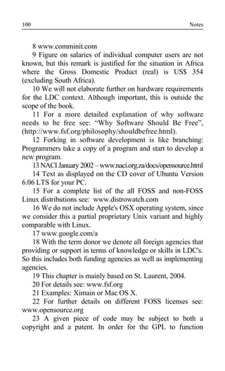 Notes
8 www.comminit.com
9 Figure on salaries of individual computer users are not
known, but this remark is justified for the situation in Africa
where the Gross Domestic Product (real) is US$ 354
(excluding South Africa).
10 We will not elaborate further on hardware requirements
for the LDC context. Although important, this is outside the
scope of the book.
11 For a more detailed explanation of why software
needs to be free see: “Why Software Should Be Free”,
(http://www.fsf.org/philosophy/shouldbefree.html).
12 Forking in software development is like branching:
Programmers take a copy of a program and start to develop a
new program.
13NACI January2002 – www.naci.org.za/docs/opensource.html
14 Text as displayed on the CD cover of Ubuntu Version
6.06 LTS for your PC.
15 For a complete list of the all FOSS and non-FOSS
Linux distributions see: www.distrowatch.com
16 We do not include Apple's OSX operating system, since
we consider this a partial proprietary Unix variant and highly
comparable with Linux.
17 www.google.com/a
18 With the term donor we denote all foreign agencies that
providing or support in terms of knowledge or skills in LDC's.
So this includes both funding agencies as well as implementing
agencies.
19 This chapter is mainly based on St. Laurent, 2004.
20 For details see: www.fsf.org
21 Examples: Ximain or Mac OS X.
22 For further details on different FOSS licenses see:
www.opensource.org
23 A given piece of code may be subject to both a
copyright and a patent. In order for the GPL to function
100
 