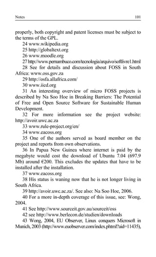 Notes
properly, both copyright and patent licenses must be subject to
the terms of the GPL.
24 www.wikipedia.org
25 http://globaltext.org
26 www.moodle.org
27http://www.pernambuco.com/tecnologia/arquivo/softlivre1.html
28 See for details and discussion about FOSS in South
Africa: www.oss.gov.za
29 http://osfa.allafrica.com/
30 www.iicd.org
31 An interesting overview of micro FOSS projects is
described by Na Soo Hoe in Breaking Barriers: The Potential
of Free and Open Source Software for Sustainable Human
Development.
32 For more information see the project website:
http://avoir.uwc.ac.za
33 www.rule-project.org/en/
34 www.eacoss.org
35 One of the authors served as board member on the
project and reports from own observations.
36 In Papua New Guinea where internet is paid by the
megabyte would cost the download of Ubuntu 7.04 (697.9
Mb) around €200. This excludes the updates that have to be
installed after the installation.
37 www.eacoss.org
38 His status is waning now that he is not longer living in
South Africa.
39 http://avoir.uwc.ac.za/. See also: Na Soo Hoe, 2006.
40 For a more in-depth coverage of this issue, see: Wong,
2004.
41 See http://www.sourceit.gov.au/sourceit/oss
42 see http://www.berlecon.de/studien/downloads
43 Wong, 2004, EU Observer, Linux conquers Microsoft in
Munich, 2003 (http://www.euobserver.com/index.phtml?aid=11435),
101
 