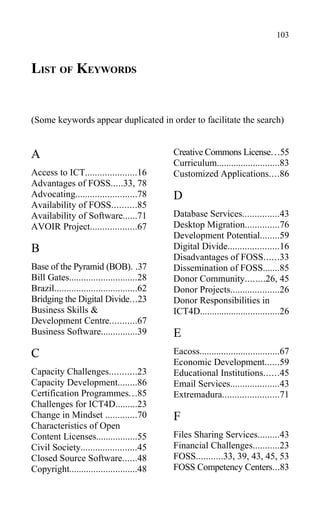 LIST OF KEYWORDS
(Some keywords appear duplicated in order to facilitate the search)
A
Access to ICT.....................16
Advantages of FOSS.....33, 78
Advocating.........................78
Availability of FOSS..........85
Availability of Software......71
AVOIR Project...................67
B
Base of the Pyramid (BOB). .37
Bill Gates............................28
Brazil..................................62
Bridging the Digital Divide...23
Business Skills &
Development Centre...........67
Business Software...............39
C
Capacity Challenges...........23
Capacity Development........86
Certification Programmes...85
Challenges for ICT4D.........23
Change in Mindset .............70
Characteristics of Open
Content Licenses.................55
Civil Society.......................45
Closed Source Software......48
Copyright............................48
Creative Commons License...55
Curriculum..........................83
Customized Applications....86
D
Database Services...............43
Desktop Migration..............76
Development Potential........59
Digital Divide.....................16
Disadvantages of FOSS......33
Dissemination of FOSS.......85
Donor Community........26, 45
Donor Projects....................26
Donor Responsibilities in
ICT4D.................................26
E
Eacoss.................................67
Economic Development......59
Educational Institutions......45
Email Services....................43
Extremadura.......................71
F
Files Sharing Services.........43
Financial Challenges...........23
FOSS...........33, 39, 43, 45, 53
FOSS Competency Centers...83
103
 