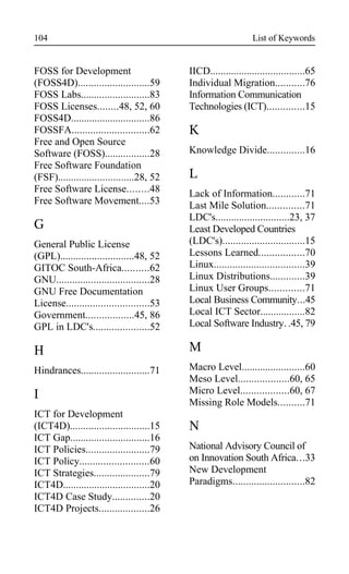 List of Keywords
FOSS for Development
(FOSS4D)...........................59
FOSS Labs..........................83
FOSS Licenses........48, 52, 60
FOSS4D..............................86
FOSSFA.............................62
Free and Open Source
Software (FOSS).................28
Free Software Foundation
(FSF).............................28, 52
Free Software License........48
Free Software Movement....53
G
General Public License
(GPL)............................48, 52
GITOC South-Africa..........62
GNU...................................28
GNU Free Documentation
License...............................53
Government..................45, 86
GPL in LDC's.....................52
H
Hindrances..........................71
I
ICT for Development
(ICT4D)..............................15
ICT Gap..............................16
ICT Policies........................79
ICT Policy..........................60
ICT Strategies.....................79
ICT4D.................................20
ICT4D Case Study..............20
ICT4D Projects...................26
IICD....................................65
Individual Migration...........76
Information Communication
Technologies (ICT)..............15
K
Knowledge Divide..............16
L
Lack of Information............71
Last Mile Solution..............71
LDC's............................23, 37
Least Developed Countries
(LDC's)...............................15
Lessons Learned.................70
Linux..................................39
Linux Distributions.............39
Linux User Groups.............71
Local Business Community...45
Local ICT Sector.................82
Local Software Industry. .45, 79
M
Macro Level........................60
Meso Level...................60, 65
Micro Level..................60, 67
Missing Role Models..........71
N
National Advisory Council of
on Innovation South Africa...33
New Development
Paradigms...........................82
104
 