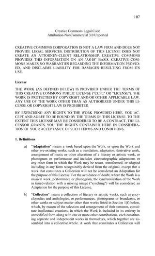 Creative Commons Legal Code
Attribution-NonCommercial 3.0 Unported
CREATIVE COMMONS CORPORATION IS NOT A LAW FIRM AND DOES NOT
PROVIDE LEGAL SERVICES. DISTRIBUTION OF THIS LICENSE DOES NOT
CREATE AN ATTORNEY-CLIENT RELATIONSHIP. CREATIVE COMMONS
PROVIDES THIS INFORMATION ON AN "AS-IS" BASIS. CREATIVE COM-
MONS MAKES NO WARRANTIES REGARDING THE INFORMATION PROVID-
ED, AND DISCLAIMS LIABILITY FOR DAMAGES RESULTING FROM ITS
USE.
License
THE WORK (AS DEFINED BELOW) IS PROVIDED UNDER THE TERMS OF
THIS CREATIVE COMMONS PUBLIC LICENSE ("CCPL" OR "LICENSE"). THE
WORK IS PROTECTED BY COPYRIGHT AND/OR OTHER APPLICABLE LAW.
ANY USE OF THE WORK OTHER THAN AS AUTHORIZED UNDER THIS LI-
CENSE OR COPYRIGHT LAW IS PROHIBITED.
BY EXERCISING ANY RIGHTS TO THE WORK PROVIDED HERE, YOU AC-
CEPT AND AGREE TO BE BOUND BY THE TERMS OF THIS LICENSE. TO THE
EXTENT THIS LICENSE MAY BE CONSIDERED TO BE A CONTRACT, THE LI-
CENSOR GRANTS YOU THE RIGHTS CONTAINED HERE IN CONSIDERA-
TION OF YOUR ACCEPTANCE OF SUCH TERMS AND CONDITIONS.
1. Definitions
a) "Adaptation" means a work based upon the Work, or upon the Work and
other pre-existing works, such as a translation, adaptation, derivative work,
arrangement of music or other alterations of a literary or artistic work, or
phonogram or performance and includes cinematographic adaptations or
any other form in which the Work may be recast, transformed, or adapted
including in any form recognizably derived from the original, except that a
work that constitutes a Collection will not be considered an Adaptation for
the purpose of this License. For the avoidance of doubt, where the Work is a
musical work, performance or phonogram, the synchronization of the Work
in timed-relation with a moving image ("synching") will be considered an
Adaptation for the purpose of this License.
b) "Collection" means a collection of literary or artistic works, such as ency-
clopedias and anthologies, or performances, phonograms or broadcasts, or
other works or subject matter other than works listed in Section 1(f) below,
which, by reason of the selection and arrangement of their contents, consti-
tute intellectual creations, in which the Work is included in its entirety in
unmodified form along with one or more other contributions, each constitut-
ing separate and independent works in themselves, which together are as-
sembled into a collective whole. A work that constitutes a Collection will
107
 