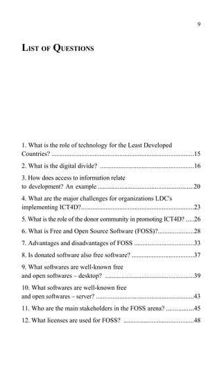 LIST OF QUESTIONS
1. What is the role of technology for the Least Developed
Countries? .....................................................................................15
2. What is the digital divide? ........................................................16
3. How does access to information relate
to development? An example .........................................................20
4. What are the major challenges for organizations LDC's
implementing ICT4D?...................................................................23
5. What is the role of the donor community in promoting ICT4D? ....26
6. What is Free and Open Source Software (FOSS)?.....................28
7. Advantages and disadvantages of FOSS ...................................33
8. Is donated software also free software? .....................................37
9. What softwares are well-known free
and open softwares – desktop? .....................................................39
10. What softwares are well-known free
and open softwares – server? ..........................................................43
11. Who are the main stakeholders in the FOSS arena? ................45
12. What licenses are used for FOSS? ..........................................48
9
 