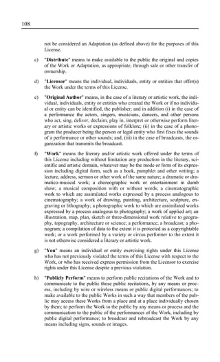 not be considered an Adaptation (as defined above) for the purposes of this
License.
c) "Distribute" means to make available to the public the original and copies
of the Work or Adaptation, as appropriate, through sale or other transfer of
ownership.
d) "Licensor" means the individual, individuals, entity or entities that offer(s)
the Work under the terms of this License.
e) "Original Author" means, in the case of a literary or artistic work, the indi-
vidual, individuals, entity or entities who created the Work or if no individu-
al or entity can be identified, the publisher; and in addition (i) in the case of
a performance the actors, singers, musicians, dancers, and other persons
who act, sing, deliver, declaim, play in, interpret or otherwise perform liter-
ary or artistic works or expressions of folklore; (ii) in the case of a phono-
gram the producer being the person or legal entity who first fixes the sounds
of a performance or other sounds; and, (iii) in the case of broadcasts, the or-
ganization that transmits the broadcast.
f) "Work" means the literary and/or artistic work offered under the terms of
this License including without limitation any production in the literary, sci-
entific and artistic domain, whatever may be the mode or form of its expres-
sion including digital form, such as a book, pamphlet and other writing; a
lecture, address, sermon or other work of the same nature; a dramatic or dra-
matico-musical work; a choreographic work or entertainment in dumb
show; a musical composition with or without words; a cinematographic
work to which are assimilated works expressed by a process analogous to
cinematography; a work of drawing, painting, architecture, sculpture, en-
graving or lithography; a photographic work to which are assimilated works
expressed by a process analogous to photography; a work of applied art; an
illustration, map, plan, sketch or three-dimensional work relative to geogra-
phy, topography, architecture or science; a performance; a broadcast; a pho-
nogram; a compilation of data to the extent it is protected as a copyrightable
work; or a work performed by a variety or circus performer to the extent it
is not otherwise considered a literary or artistic work.
g) "You" means an individual or entity exercising rights under this License
who has not previously violated the terms of this License with respect to the
Work, or who has received express permission from the Licensor to exercise
rights under this License despite a previous violation.
h) "Publicly Perform" means to perform public recitations of the Work and to
communicate to the public those public recitations, by any means or proc-
ess, including by wire or wireless means or public digital performances; to
make available to the public Works in such a way that members of the pub-
lic may access these Works from a place and at a place individually chosen
by them; to perform the Work to the public by any means or process and the
communication to the public of the performances of the Work, including by
public digital performance; to broadcast and rebroadcast the Work by any
means including signs, sounds or images.
108
 