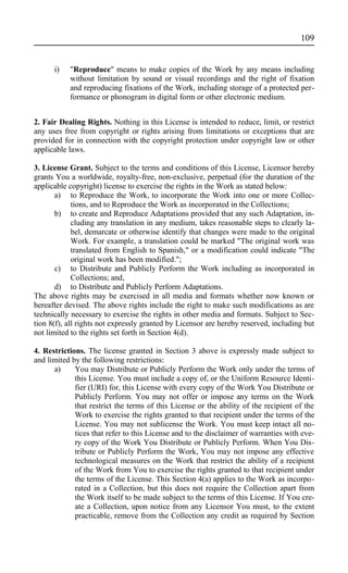 i) "Reproduce" means to make copies of the Work by any means including
without limitation by sound or visual recordings and the right of fixation
and reproducing fixations of the Work, including storage of a protected per-
formance or phonogram in digital form or other electronic medium.
2. Fair Dealing Rights. Nothing in this License is intended to reduce, limit, or restrict
any uses free from copyright or rights arising from limitations or exceptions that are
provided for in connection with the copyright protection under copyright law or other
applicable laws.
3. License Grant. Subject to the terms and conditions of this License, Licensor hereby
grants You a worldwide, royalty-free, non-exclusive, perpetual (for the duration of the
applicable copyright) license to exercise the rights in the Work as stated below:
a) to Reproduce the Work, to incorporate the Work into one or more Collec-
tions, and to Reproduce the Work as incorporated in the Collections;
b) to create and Reproduce Adaptations provided that any such Adaptation, in-
cluding any translation in any medium, takes reasonable steps to clearly la-
bel, demarcate or otherwise identify that changes were made to the original
Work. For example, a translation could be marked "The original work was
translated from English to Spanish," or a modification could indicate "The
original work has been modified.";
c) to Distribute and Publicly Perform the Work including as incorporated in
Collections; and,
d) to Distribute and Publicly Perform Adaptations.
The above rights may be exercised in all media and formats whether now known or
hereafter devised. The above rights include the right to make such modifications as are
technically necessary to exercise the rights in other media and formats. Subject to Sec-
tion 8(f), all rights not expressly granted by Licensor are hereby reserved, including but
not limited to the rights set forth in Section 4(d).
4. Restrictions. The license granted in Section 3 above is expressly made subject to
and limited by the following restrictions:
a) You may Distribute or Publicly Perform the Work only under the terms of
this License. You must include a copy of, or the Uniform Resource Identi-
fier (URI) for, this License with every copy of the Work You Distribute or
Publicly Perform. You may not offer or impose any terms on the Work
that restrict the terms of this License or the ability of the recipient of the
Work to exercise the rights granted to that recipient under the terms of the
License. You may not sublicense the Work. You must keep intact all no-
tices that refer to this License and to the disclaimer of warranties with eve-
ry copy of the Work You Distribute or Publicly Perform. When You Dis-
tribute or Publicly Perform the Work, You may not impose any effective
technological measures on the Work that restrict the ability of a recipient
of the Work from You to exercise the rights granted to that recipient under
the terms of the License. This Section 4(a) applies to the Work as incorpo-
rated in a Collection, but this does not require the Collection apart from
the Work itself to be made subject to the terms of this License. If You cre-
ate a Collection, upon notice from any Licensor You must, to the extent
practicable, remove from the Collection any credit as required by Section
109
 