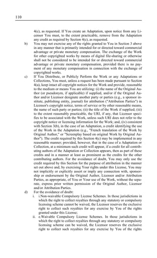 4(c), as requested. If You create an Adaptation, upon notice from any Li-
censor You must, to the extent practicable, remove from the Adaptation
any credit as required by Section 4(c), as requested.
b) You may not exercise any of the rights granted to You in Section 3 above
in any manner that is primarily intended for or directed toward commercial
advantage or private monetary compensation. The exchange of the Work
for other copyrighted works by means of digital file-sharing or otherwise
shall not be considered to be intended for or directed toward commercial
advantage or private monetary compensation, provided there is no pay-
ment of any monetary compensation in connection with the exchange of
copyrighted works.
c) If You Distribute, or Publicly Perform the Work or any Adaptations or
Collections, You must, unless a request has been made pursuant to Section
4(a), keep intact all copyright notices for the Work and provide, reasonable
to the medium or means You are utilizing: (i) the name of the Original Au-
thor (or pseudonym, if applicable) if supplied, and/or if the Original Au-
thor and/or Licensor designate another party or parties (e.g., a sponsor in-
stitute, publishing entity, journal) for attribution ("Attribution Parties") in
Licensor's copyright notice, terms of service or by other reasonable means,
the name of such party or parties; (ii) the title of the Work if supplied; (iii)
to the extent reasonably practicable, the URI, if any, that Licensor speci-
fies to be associated with the Work, unless such URI does not refer to the
copyright notice or licensing information for the Work; and, (iv) consistent
with Section 3(b), in the case of an Adaptation, a credit identifying the use
of the Work in the Adaptation (e.g., "French translation of the Work by
Original Author," or "Screenplay based on original Work by Original Au-
thor"). The credit required by this Section 4(c) may be implemented in any
reasonable manner; provided, however, that in the case of a Adaptation or
Collection, at a minimum such credit will appear, if a credit for all contrib-
uting authors of the Adaptation or Collection appears, then as part of these
credits and in a manner at least as prominent as the credits for the other
contributing authors. For the avoidance of doubt, You may only use the
credit required by this Section for the purpose of attribution in the manner
set out above and, by exercising Your rights under this License, You may
not implicitly or explicitly assert or imply any connection with, sponsor-
ship or endorsement by the Original Author, Licensor and/or Attribution
Parties, as appropriate, of You or Your use of the Work, without the sepa-
rate, express prior written permission of the Original Author, Licensor
and/or Attribution Parties.
d) For the avoidance of doubt:
i. i.Non-waivable Compulsory License Schemes. In those jurisdictions in
which the right to collect royalties through any statutory or compulsory
licensing scheme cannot be waived, the Licensor reserves the exclusive
right to collect such royalties for any exercise by You of the rights
granted under this License;
ii. e.Waivable Compulsory License Schemes. In those jurisdictions in
which the right to collect royalties through any statutory or compulsory
licensing scheme can be waived, the Licensor reserves the exclusive
right to collect such royalties for any exercise by You of the rights
110
 