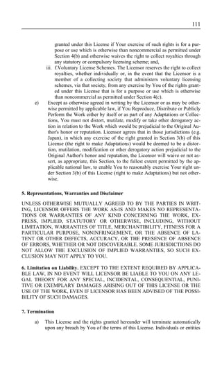 granted under this License if Your exercise of such rights is for a pur-
pose or use which is otherwise than noncommercial as permitted under
Section 4(b) and otherwise waives the right to collect royalties through
any statutory or compulsory licensing scheme; and,
iii. f.Voluntary License Schemes. The Licensor reserves the right to collect
royalties, whether individually or, in the event that the Licensor is a
member of a collecting society that administers voluntary licensing
schemes, via that society, from any exercise by You of the rights grant-
ed under this License that is for a purpose or use which is otherwise
than noncommercial as permitted under Section 4(c).
e) Except as otherwise agreed in writing by the Licensor or as may be other-
wise permitted by applicable law, if You Reproduce, Distribute or Publicly
Perform the Work either by itself or as part of any Adaptations or Collec-
tions, You must not distort, mutilate, modify or take other derogatory ac-
tion in relation to the Work which would be prejudicial to the Original Au-
thor's honor or reputation. Licensor agrees that in those jurisdictions (e.g.
Japan), in which any exercise of the right granted in Section 3(b) of this
License (the right to make Adaptations) would be deemed to be a distor-
tion, mutilation, modification or other derogatory action prejudicial to the
Original Author's honor and reputation, the Licensor will waive or not as-
sert, as appropriate, this Section, to the fullest extent permitted by the ap-
plicable national law, to enable You to reasonably exercise Your right un-
der Section 3(b) of this License (right to make Adaptations) but not other-
wise.
5. Representations, Warranties and Disclaimer
UNLESS OTHERWISE MUTUALLY AGREED TO BY THE PARTIES IN WRIT-
ING, LICENSOR OFFERS THE WORK AS-IS AND MAKES NO REPRESENTA-
TIONS OR WARRANTIES OF ANY KIND CONCERNING THE WORK, EX-
PRESS, IMPLIED, STATUTORY OR OTHERWISE, INCLUDING, WITHOUT
LIMITATION, WARRANTIES OF TITLE, MERCHANTIBILITY, FITNESS FOR A
PARTICULAR PURPOSE, NONINFRINGEMENT, OR THE ABSENCE OF LA-
TENT OR OTHER DEFECTS, ACCURACY, OR THE PRESENCE OF ABSENCE
OF ERRORS, WHETHER OR NOT DISCOVERABLE. SOME JURISDICTIONS DO
NOT ALLOW THE EXCLUSION OF IMPLIED WARRANTIES, SO SUCH EX-
CLUSION MAY NOT APPLY TO YOU.
6. Limitation on Liability. EXCEPT TO THE EXTENT REQUIRED BY APPLICA-
BLE LAW, IN NO EVENT WILL LICENSOR BE LIABLE TO YOU ON ANY LE-
GAL THEORY FOR ANY SPECIAL, INCIDENTAL, CONSEQUENTIAL, PUNI-
TIVE OR EXEMPLARY DAMAGES ARISING OUT OF THIS LICENSE OR THE
USE OF THE WORK, EVEN IF LICENSOR HAS BEEN ADVISED OF THE POSSI-
BILITY OF SUCH DAMAGES.
7. Termination
a) This License and the rights granted hereunder will terminate automatically
upon any breach by You of the terms of this License. Individuals or entities
111
 