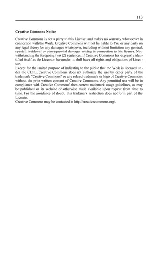Creative Commons Notice
Creative Commons is not a party to this License, and makes no warranty whatsoever in
connection with the Work. Creative Commons will not be liable to You or any party on
any legal theory for any damages whatsoever, including without limitation any general,
special, incidental or consequential damages arising in connection to this license. Not-
withstanding the foregoing two (2) sentences, if Creative Commons has expressly iden-
tified itself as the Licensor hereunder, it shall have all rights and obligations of Licen-
sor.
Except for the limited purpose of indicating to the public that the Work is licensed un-
der the CCPL, Creative Commons does not authorize the use by either party of the
trademark "Creative Commons" or any related trademark or logo of Creative Commons
without the prior written consent of Creative Commons. Any permitted use will be in
compliance with Creative Commons' then-current trademark usage guidelines, as may
be published on its website or otherwise made available upon request from time to
time. For the avoidance of doubt, this trademark restriction does not form part of the
License.
Creative Commons may be contacted at http://creativecommons.org/.
113
 