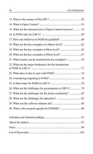 List of Questions
13. What is the essence of the GPL? .............................................52
14. What is Open Content? ...........................................................53
15. What are the characteristics of Open Content licenses? ...........55
16. Is FOSS only for LDC's? ........................................................59
17. How can initiatives in FOSS be qualified? ..............................60
18. What are the key examples at a Macro level? ..........................62
19. What are the key examples at Meso level? .............................65
20. What are the key examples at Micro level? ............................67
21. What lessons can be learned from the examples? ....................70
22. What are the major hindrances for the introduction
of FOSS in LDC's? ......................................................................71
23. What does it take to start with FOSS? .....................................74
24. Considering migrating to FOSS? .............................................76
25. Is there hope for FOSS in LDC's? ..........................................78
26. What are the challenges for governments in LDC's?................79
27. What are the challenges for the donor community? ................82
28. What are the challenges for education? ..................................83
29. What can the software industry do?.........................................85
30. What is the research agenda for FOSS4D? ..............................86
Literature and selected readings.....................................................91
About the authors...........................................................................97
Notes .............................................................................................99
List of Keywords.........................................................................103
10
 