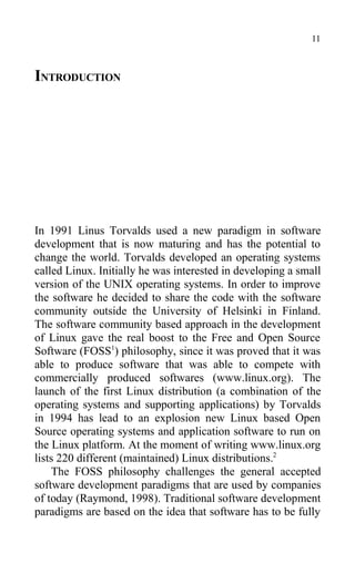 INTRODUCTION
In 1991 Linus Torvalds used a new paradigm in software
development that is now maturing and has the potential to
change the world. Torvalds developed an operating systems
called Linux. Initially he was interested in developing a small
version of the UNIX operating systems. In order to improve
the software he decided to share the code with the software
community outside the University of Helsinki in Finland.
The software community based approach in the development
of Linux gave the real boost to the Free and Open Source
Software (FOSS1
) philosophy, since it was proved that it was
able to produce software that was able to compete with
commercially produced softwares (www.linux.org). The
launch of the first Linux distribution (a combination of the
operating systems and supporting applications) by Torvalds
in 1994 has lead to an explosion new Linux based Open
Source operating systems and application software to run on
the Linux platform. At the moment of writing www.linux.org
lists 220 different (maintained) Linux distributions.2
The FOSS philosophy challenges the general accepted
software development paradigms that are used by companies
of today (Raymond, 1998). Traditional software development
paradigms are based on the idea that software has to be fully
11
 
