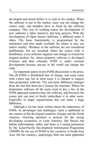 Introduction
developed and tested before it is sold in the market. When
the software is put in the market, users can not change the
source code, and mistakes have to fixed by the software
company. This way of working makes the development of
new software a labor intensive and long process. With the
development of Open Source Software, a different route is
taken. The basic functionality is programmed by the
initiator(s) and then made available for others to test, use
and/or modify. Mistakes in the software are not considered
problematic, but are accepted. Since the source code is
distributed, every software engineer can change or extend the
original product. So, where propriety software is developed
in-house and then released, FOSS is under constant
development because anyone in the world can change the
code.3
An important aspect in pro-FOSS discussions is the price.
Not all FOSS is distributed free of charge, and some come
with a price tag, but in most cases it is cheaper to acquire
than proprietary software. The real price difference emerges
from the fact that there not a license fee structure. Where for
proprietary software all the users need to pay a fee, in the
FOSS approach someone buys the software, and becomes the
owner and can start to freely redistribute it to other users.
Especially in larger organizations this can make a huge
difference.
Although a lot has been written about the importance of
FOSS, its advantages and challenges, most is published in
the context of the developed countries: Europe and the North
America. Growing attention is noticed for the strong
developing economies in Latin America, like Brazil, the
Indian Subcontinent, India, and there is a strong promotion
by the Asian-Pacific Development Information Programme
(APDIP) for the use of FOSS in the countries in South East
Asia. On the contrary, surprisingly little has been published
12
 